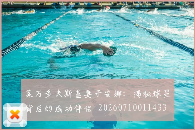 莱万多夫斯基妻子安娜：揭秘球星背后的成功伴侣_20260710011433